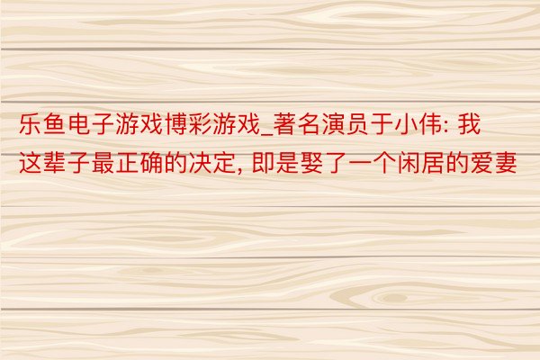 乐鱼电子游戏博彩游戏_著名演员于小伟: 我这辈子最正确的决定, 即是娶了一个闲居的爱妻