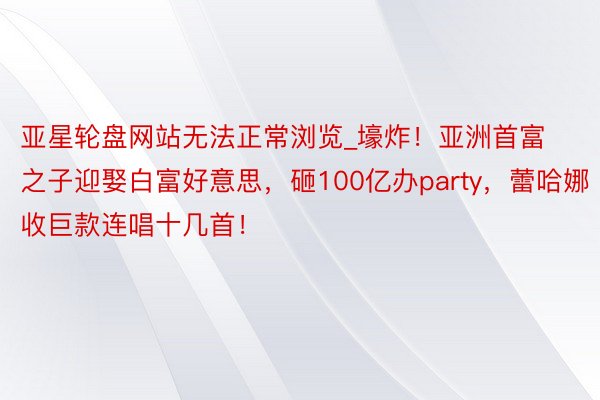 亚星轮盘网站无法正常浏览_壕炸！亚洲首富之子迎娶白富好意思，砸100亿办party，蕾哈娜收巨款连唱十几首！