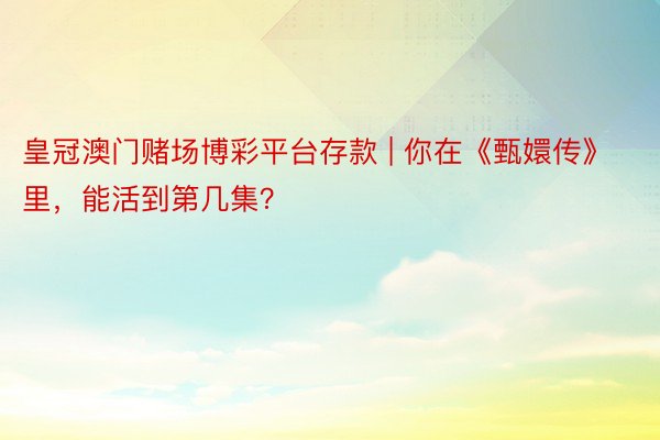 皇冠澳门赌场博彩平台存款 | 你在《甄嬛传》里，能活到第几集？