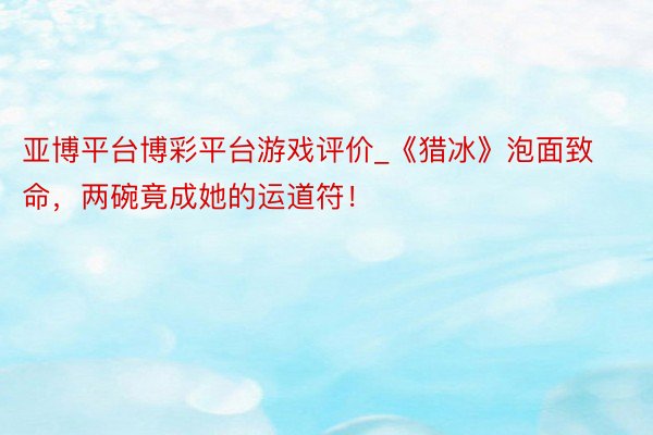 亚博平台博彩平台游戏评价_《猎冰》泡面致命，两碗竟成她的运道符！