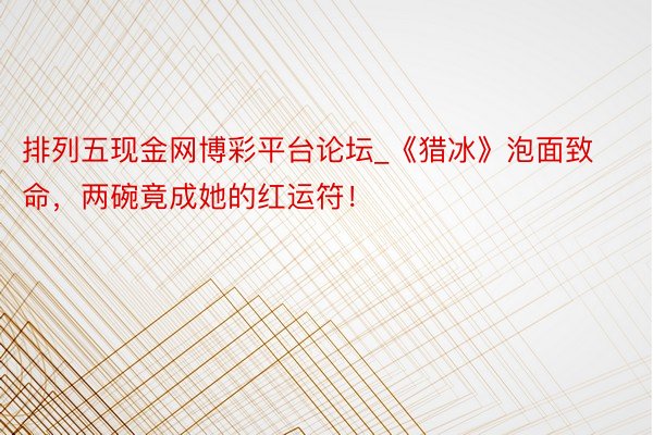 排列五现金网博彩平台论坛_《猎冰》泡面致命，两碗竟成她的红运符！