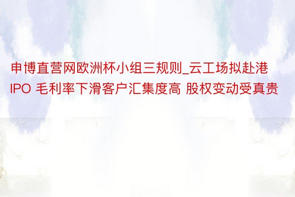 申博直营网欧洲杯小组三规则_云工场拟赴港IPO 毛利率下滑客户汇集度高 股权变动受真贵