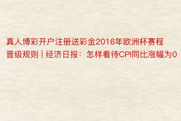 真人博彩开户注册送彩金2016年欧洲杯赛程晋级规则 | 经济日报：怎样看待CPI同比涨幅为0