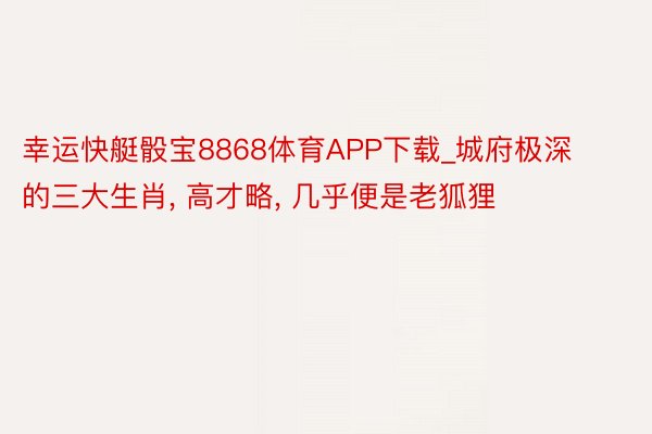 幸运快艇骰宝8868体育APP下载_城府极深的三大生肖, 高才略, 几乎便是老狐狸