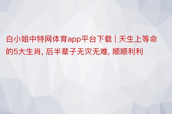 白小姐中特网体育app平台下载 | 天生上等命的5大生肖, 后半辈子无灾无难, 顺顺利利