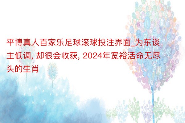 平博真人百家乐足球滚球投注界面_为东谈主低调, 却很会收获, 2024年宽裕活命无尽头的生肖