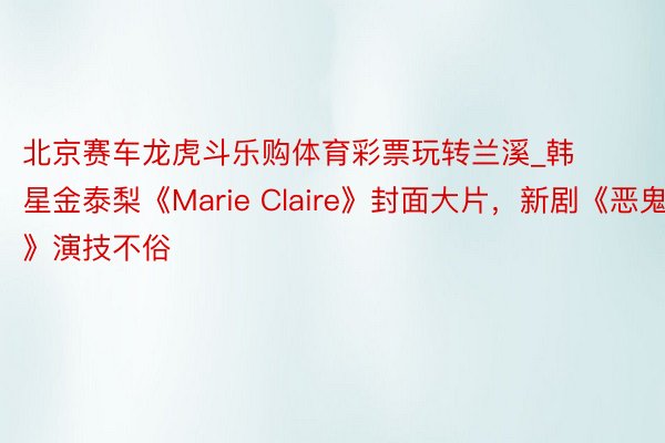 北京赛车龙虎斗乐购体育彩票玩转兰溪_韩星金泰梨《Marie Claire》封面大片，新剧《恶鬼》演技不俗