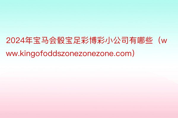 2024年宝马会骰宝足彩博彩小公司有哪些（www.kingofoddszonezonezone.com）