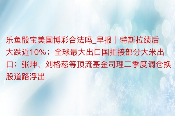 乐鱼骰宝美国博彩合法吗_早报｜特斯拉绩后大跌近10%；全球最大出口国拒接部分大米出口；张坤、刘格菘等顶流基金司理二季度调仓换股道路浮出