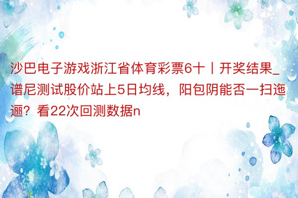 沙巴电子游戏浙江省体育彩票6十丨开奖结果_谱尼测试股价站上5日均线，阳包阴能否一扫迤逦？看22次回测数据n