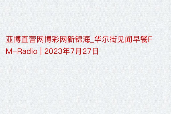 亚博直营网博彩网新锦海_华尔街见闻早餐FM-Radio | 2023年7月27日