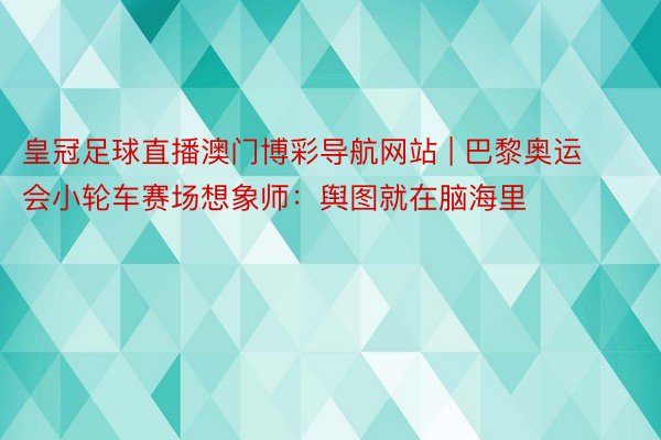 皇冠足球直播澳门博彩导航网站 | 巴黎奥运会小轮车赛场想象师：舆图就在脑海里