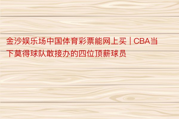 金沙娱乐场中国体育彩票能网上买 | CBA当下莫得球队敢接办的四位顶薪球员