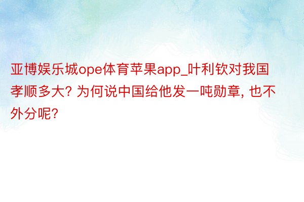 亚博娱乐城ope体育苹果app_叶利钦对我国孝顺多大? 为何说中国给他发一吨勋章, 也不外分呢?
