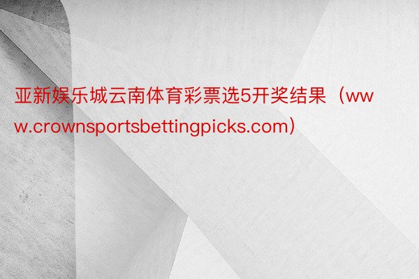 亚新娱乐城云南体育彩票选5开奖结果（www.crownsportsbettingpicks.com）