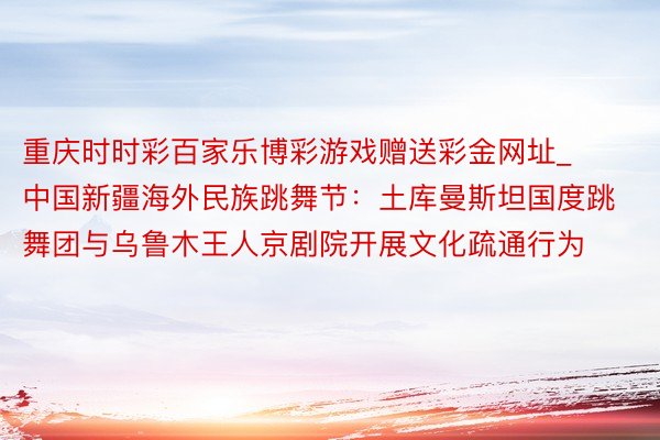 重庆时时彩百家乐博彩游戏赠送彩金网址_中国新疆海外民族跳舞节：土库曼斯坦国度跳舞团与乌鲁木王人京剧院开展文化疏通行为