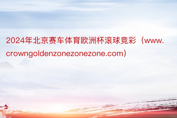 2024年北京赛车体育欧洲杯滚球竞彩（www.crowngoldenzonezonezone.com）