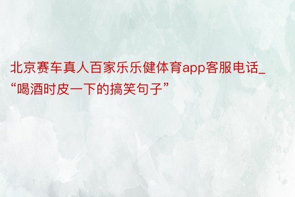 北京赛车真人百家乐乐健体育app客服电话_“喝酒时皮一下的搞笑句子”