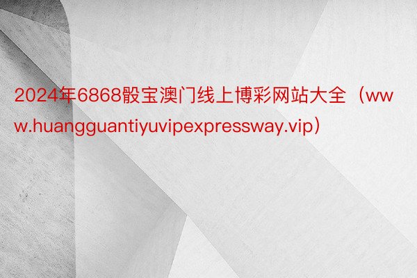 2024年6868骰宝澳门线上博彩网站大全（www.huangguantiyuvipexpressway.vip）