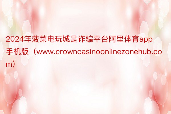 2024年菠菜电玩城是诈骗平台阿里体育app手机版（www.crowncasinoonlinezonehub.com）