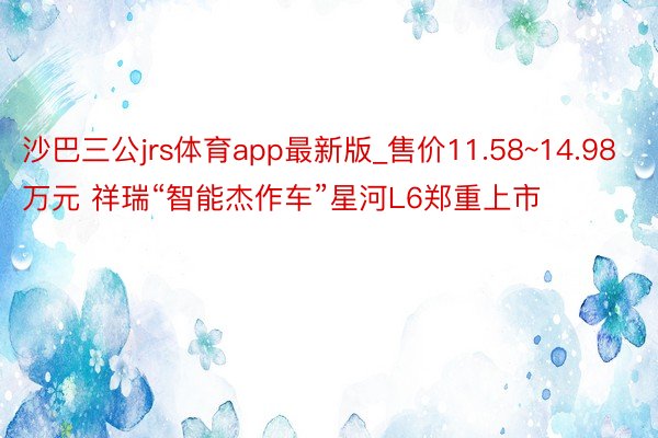 沙巴三公jrs体育app最新版_售价11.58~14.98万元 祥瑞“智能杰作车”星河L6郑重上市