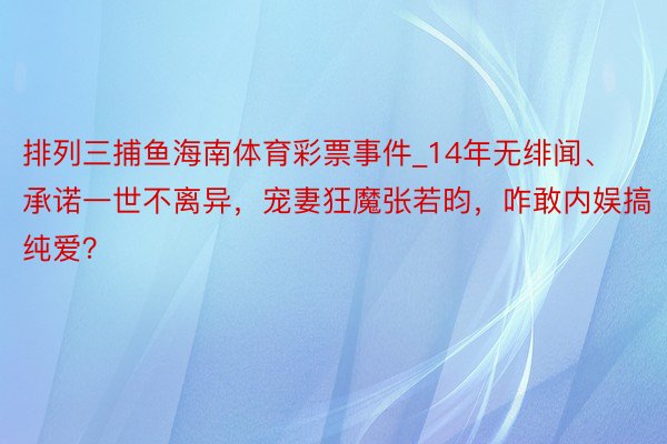 排列三捕鱼海南体育彩票事件_14年无绯闻、承诺一世不离异，宠妻狂魔张若昀，咋敢内娱搞纯爱？