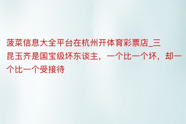 菠菜信息大全平台在杭州开体育彩票店_三昆玉齐是国宝级坏东谈主，一个比一个坏，却一个比一个受接待