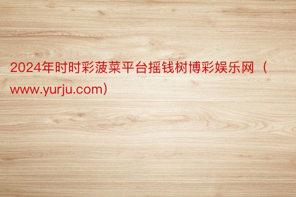 2024年时时彩菠菜平台摇钱树博彩娱乐网（www.yurju.com）