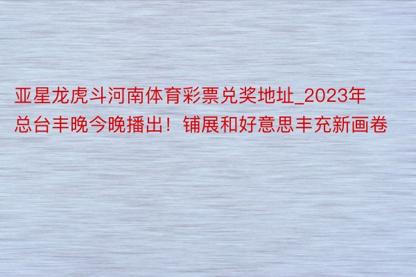 亚星龙虎斗河南体育彩票兑奖地址_2023年总台丰晚今晚播出！铺展和好意思丰充新画卷