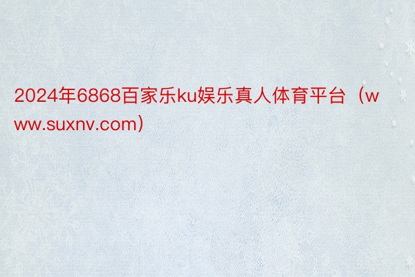 2024年6868百家乐ku娱乐真人体育平台（www.suxnv.com）