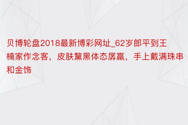 贝博轮盘2018最新博彩网址_62岁郎平到王楠家作念客，皮肤黧黑体态孱羸，手上戴满珠串和金饰