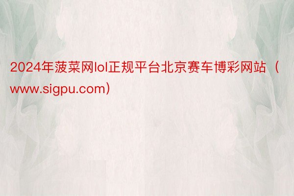 2024年菠菜网lol正规平台北京赛车博彩网站（www.sigpu.com）