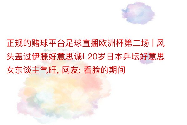 正规的赌球平台足球直播欧洲杯第二场 | 风头盖过伊藤好意思诚! 20岁日本乒坛好意思女东谈主气旺, 