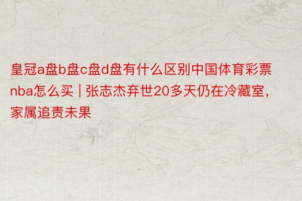 皇冠a盘b盘c盘d盘有什么区别中国体育彩票nba怎么买 | 张志杰弃世20多天仍在冷藏室，家属追责未