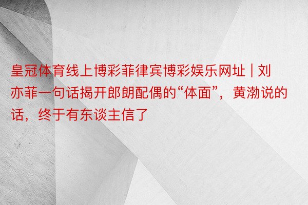 皇冠体育线上博彩菲律宾博彩娱乐网址 | 刘亦菲一句话揭开郎朗配偶的“体面”，黄渤说的话，终于有东谈主