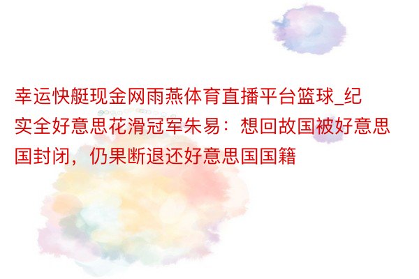 幸运快艇现金网雨燕体育直播平台篮球_纪实全好意思花滑冠军朱易：想回故国被好意思国封闭，仍果断退还好意