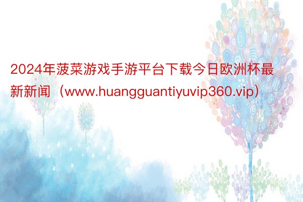 2024年菠菜游戏手游平台下载今日欧洲杯最新新闻（www.huangguantiyuvip360.v