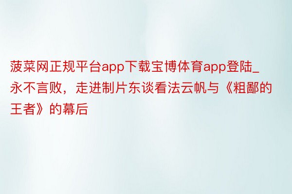 菠菜网正规平台app下载宝博体育app登陆_永不言败，走进制片东谈看法云帆与《粗鄙的王者》的幕后