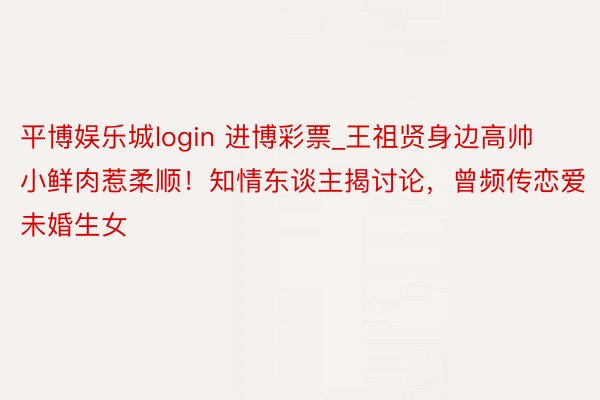 平博娱乐城login 进博彩票_王祖贤身边高帅小鲜肉惹柔顺！知情东谈主揭讨论，曾频传恋爱未婚生女