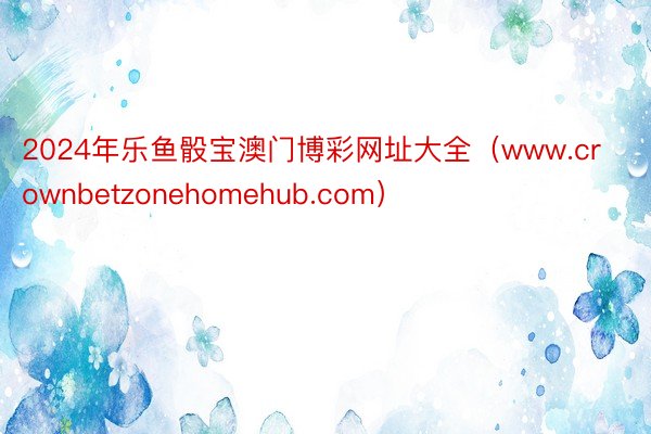 2024年乐鱼骰宝澳门博彩网址大全（www.crownbetzonehomehub.com）