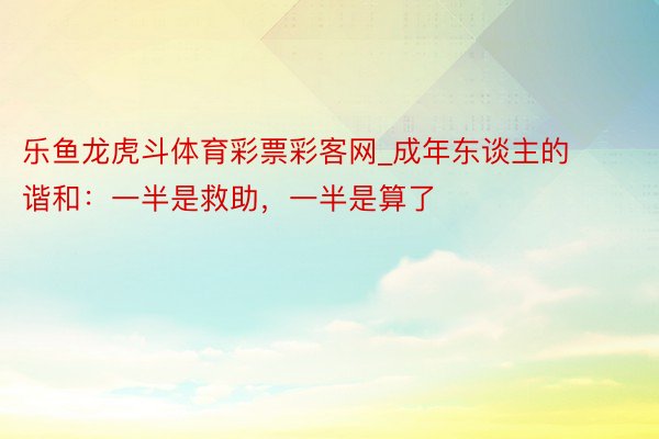 乐鱼龙虎斗体育彩票彩客网_成年东谈主的谐和：一半是救助，一半是算了