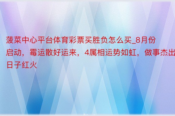 菠菜中心平台体育彩票买胜负怎么买_8月份启动，霉运散好运来，4属相运势如虹，做事杰出，日子红火