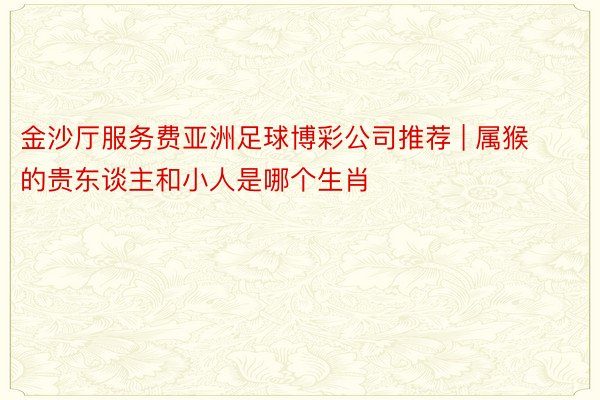 金沙厅服务费亚洲足球博彩公司推荐 | 属猴的贵东谈主和小人是哪个生肖