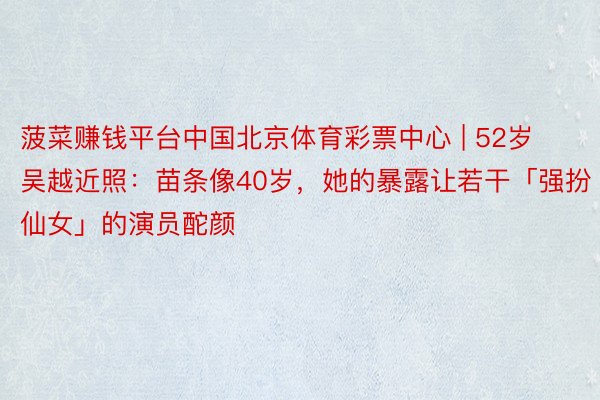 菠菜赚钱平台中国北京体育彩票中心 | 52岁吴越近照：苗条像40岁，她的暴露让若干「强扮仙女」的演员