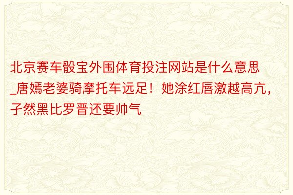 北京赛车骰宝外围体育投注网站是什么意思_唐嫣老婆骑摩托车远足！她涂红唇激越高亢，孑然黑比罗晋还要帅气