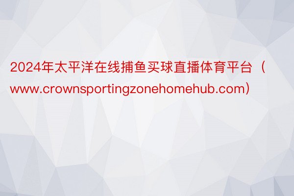 2024年太平洋在线捕鱼买球直播体育平台（www.crownsportingzonehomehub.com）