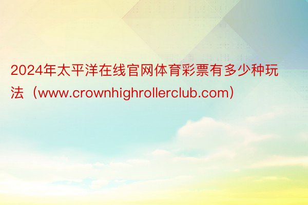 2024年太平洋在线官网体育彩票有多少种玩法（www.crownhighrollerclub.com）