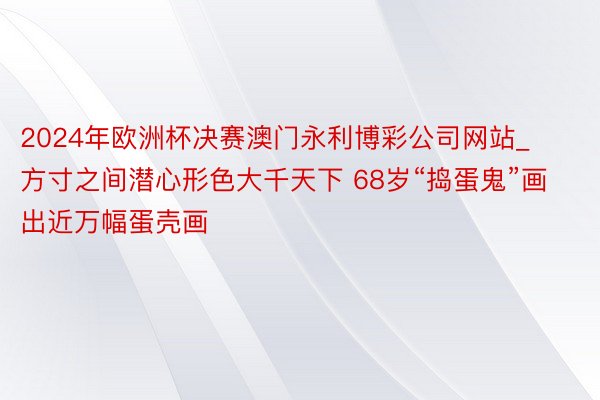 2024年欧洲杯决赛澳门永利博彩公司网站_方寸之间潜心形色大千天下 68岁“捣蛋鬼”画出近万幅蛋壳画