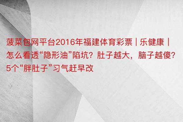 菠菜包网平台2016年福建体育彩票 | 乐健康｜怎么看透“隐形油”陷坑？肚子越大，脑子越傻？5个“胖