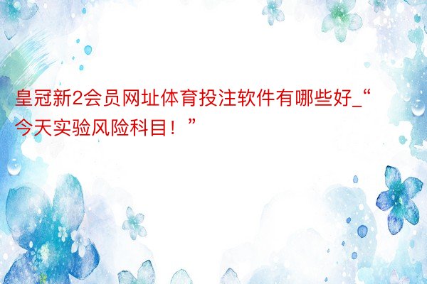 皇冠新2会员网址体育投注软件有哪些好_“今天实验风险科目！”